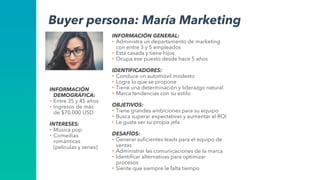 INFORMACIÓN GENERAL:
• Administra un departamento de marketing
con entre 3 y 5 empleados
• Está casada y tiene hijos
• Ocupa ese puesto desde hace 5 años
IDENTIFICADORES:
• Conduce un automóvil modesto
• Logra lo que se propone
• Tiene una determinación y liderazgo natural
• Marca tendencias con su estilo
OBJETIVOS:
• Tiene grandes ambiciones para su equipo
• Busca superar expectativas y aumentar el ROI
• Le gusta ser su propia jefa
DESAFÍOS:
• Generar suficientes leads para el equipo de
ventas
• Administrar las comunicaciones de la marca
• Identificar alternativas para optimizar
procesos
• Siente que siempre le falta tiempo
Buyer persona: María Marketing
INFORMACIÓN
DEMOGRÁFICA:
• Entre 35 y 45 años
• Ingresos de más
de $70.000 USD
INTERESES:
• Música pop
• Comedias
románticas
(películas y series)
 