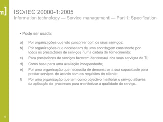 8
ISO/IEC 20000-1:2005
Information technology — Service management — Part 1: Specification
• Pode ser usada:
a) Por organizações que vão concorrer com os seus serviços;
b) Por organizações que necessitam de uma abordagem consistente por
todos os prestadores de serviços numa cadeia de fornecimento;
c) Para prestadores de serviços fazerem benchmark dos seus serviços de TI;
d) Como base para uma avaliação independente;
e) Por uma organização que necessita de demonstrar a sua capacidade para
prestar serviços de acordo com os requisitos do cliente;
f) Por uma organização que tem como objectivo melhorar o serviço através
da aplicação de processos para monitorizar a qualidade do serviço.
 