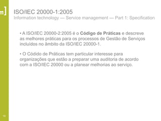 10
ISO/IEC 20000-1:2005
Information technology — Service management — Part 1: Specification
• A ISO/IEC 20000-2:2005 é o Código de Práticas e descreve
as melhores práticas para os processos de Gestão de Serviços
incluídos no âmbito da ISO/IEC 20000-1.
• O Códido de Práticas tem particular interesse para
organizações que estão a preparar uma auditoria de acordo
com a ISO/IEC 20000 ou a planear melhorias ao serviço.
 