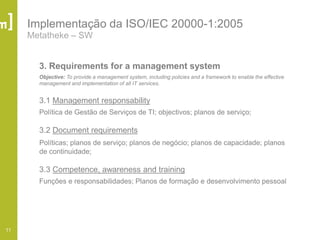 11
Implementação da ISO/IEC 20000-1:2005
Metatheke – SW
3. Requirements for a management system
Objective: To provide a management system, including policies and a framework to enable the effective
management and implementation of all IT services.
3.1 Management responsability
Política de Gestão de Serviços de TI; objectivos; planos de serviço;
3.2 Document requirements
Políticas; planos de serviço; planos de negócio; planos de capacidade; planos
de continuidade;
3.3 Competence, awareness and training
Funções e responsabilidades; Planos de formação e desenvolvimento pessoal
 
