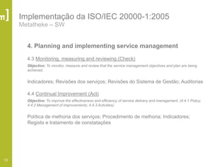 13
Implementação da ISO/IEC 20000-1:2005
Metatheke – SW
4. Planning and implementing service management
4.3 Monitoring, measuring and reviewing (Check)
Objective: To monitor, measure and review that the service management objectives and plan are being
achieved.
Indicadores; Revisões dos serviços; Revisões do Sistema de Gestão; Auditorias
4.4 Continual Improvement (Act)
Objective: To improve the effectiveness and efficiency of service delivery and management. (4.4.1 Policy;
4.4.2 Management of improvements; 4.4.3 Activities)
Política de melhoria dos serviços; Procedimento de melhoria; Indicadores;
Registo e tratamento de constatações
 