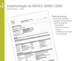 14
Implementação da ISO/IEC 20000-1:2005
Metatheke – SW
Plano de serviço:
- descrição e âmbito
- equipas, fornecedores
- tipos de suporte
- actividades
- níveis de serviço
- riscos
- melhoria e avalição
de satisfação
 
