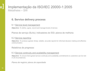 16
Implementação da ISO/IEC 20000-1:2005
Metatheke – SW
6. Service delivery process
6.1 Service level management
Objective: To define, agree, record and manage levels of service.
Planos de serviço (SLAs); indicadores do SGI; planos de melhoria
6.2 Service reporting
Objective: To produce agreed, timely, reliable, accurate reports for informed decision making and effective
communication.
Relatórios de progresso
6.3 Service continuity and availability management
Objective: To ensure that agreed service continuity and availability commitments to customers can be met
in all circumstances.
Planos de negócio; planos de capacidade
 