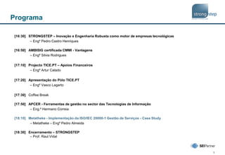 1
Programa
[16:30] STRONGSTEP – Inovação e Engenharia Robusta como motor de empresas tecnológicas
– Engº Pedro Castro Henriques
[16:50] AMBISIG certificada CMMI - Vantagens
– Engª Silvia Rodrigues
[17:10] Projecto TICE.PT – Apoios Financeiros
– Engº Artur Calado
[17:20] Apresentação do Pólo TICE.PT
– Engº Vasco Lagarto
[17:30] Coffee Break
[17:50] APCER - Ferramentas de gestão no sector das Tecnologias de Informação
– Eng.º Hermano Correia
[18:10] Metatheke - Implementação da ISO/IEC 20000-1 Gestão de Serviços - Case Study
– Metatheke – Engº Pedro Almeida
[18:30] Encerramento – STRONGSTEP
– Prof. Raul Vidal
 