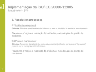 19
Implementação da ISO/IEC 20000-1:2005
Metatheke – SW
8. Resolution processes
8.2 Incident management
Objective: To restore agreed service to the business as soon as possible or to respond to service requests.
Plataforma p/ registo e resolução de incidentes; metodologias de gestão de
incidentes
8.3 Problem management
Objective: To minimize disruption to the business by proactive identification and analysis of the cause of
incidents and by managing problems to closure.
Plataforma p/ registo e resolução de problemas; metodologias de gestão de
problemas
 