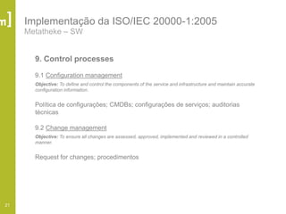 21
Implementação da ISO/IEC 20000-1:2005
Metatheke – SW
9. Control processes
9.1 Configuration management
Objective: To define and control the components of the service and infrastructure and maintain accurate
configuration information.
Política de configurações; CMDBs; configurações de serviços; auditorias
técnicas
9.2 Change management
Objective: To ensure all changes are assessed, approved, implemented and reviewed in a controlled
manner.
Request for changes; procedimentos
 