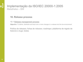 22
Implementação da ISO/IEC 20000-1:2005
Metatheke – SW
10. Release process
10.1 Release management process
Objective: To deliver, distribute and track one or more changes in a release into the live environment.
Política de releases; fichas de releases; roadmaps; plataforma de registo de
features e bugs; testes
 