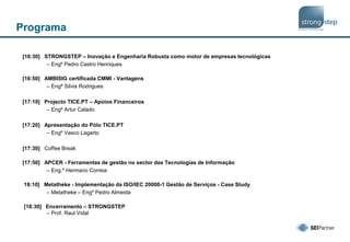 Programa
[16:30] STRONGSTEP – Inovação e Engenharia Robusta como motor de empresas tecnológicas
– Engº Pedro Castro Henriques
[16:50] AMBISIG certificada CMMI - Vantagens
– Engª Silvia Rodrigues
[17:10] Projecto TICE.PT – Apoios Financeiros
– Engº Artur Calado
[17:20] Apresentação do Pólo TICE.PT
– Engº Vasco Lagarto
[17:30] Coffee Break
[17:50] APCER - Ferramentas de gestão no sector das Tecnologias de Informação
– Eng.º Hermano Correia
18:10] Metatheke - Implementação da ISO/IEC 20000-1 Gestão de Serviços - Case Study
– Metatheke – Engº Pedro Almeida
[18:30] Encerramento – STRONGSTEP
– Prof. Raul Vidal
 