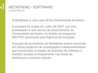 3
METATHEKE - SOFTWARE
A EMPRESA
A Metatheke é uma spin-off da Universidade de Aveiro.
A empresa foi criada em Julho de 2007, por dois
professores e dois alunos de doutoramento da
Universidade de Aveiro, no âmbito do programa
NEOTEC promovido pela Agência de Inovação.
A equipa de promotores da Metatheke esteve envolvida
em vários projectos de investigação e desenvolvimento
que envolveram a criação de soluções de software à
medida, focadas principalmente nas áreas de
bibliotecas e arquivos digitais.
 