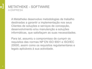4
METATHEKE - SOFTWARE
A EMPRESA
A Metatheke desenvolve metodologias de trabalho
destinadas a garantir a implementação nos seus
Clientes de soluções e serviços de concepção,
desenvolvimento e/ou manutenção a soluções
informáticas, que satisfaçam as suas necessidades.
Para tal, assumiu o compromisso de cumprir os
requisitos das normas NP EN ISO 9001 e ISO/IEC
20000, assim como os requisitos regulamentares e
legais aplicáveis à sua actividade.
 