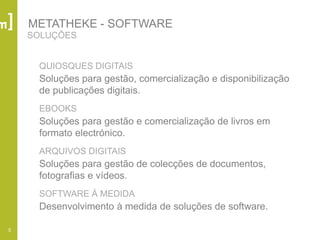 5
QUIOSQUES DIGITAIS
Soluções para gestão, comercialização e disponibilização
de publicações digitais.
EBOOKS
Soluções para gestão e comercialização de livros em
formato electrónico.
ARQUIVOS DIGITAIS
Soluções para gestão de colecções de documentos,
fotografias e vídeos.
SOFTWARE À MEDIDA
Desenvolvimento à medida de soluções de software.
SOLUÇÕES
METATHEKE - SOFTWARE
 