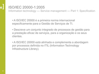 6
ISO/IEC 20000-1:2005
Information technology — Service management — Part 1: Specification
• A ISO/IEC 20000 é a primeira norma internacional
especificamente para a Gestão de Serviços de TI.
• Descreve um conjunto integrado de processos de gestão para
a prestação eficaz de serviços, para a organização e os seus
clientes.
• A ISO/IEC 20000 está alinhada e complementa a abordagem
por processos definida no ITIL (Information Technology
Infrastructure Library).
 