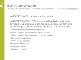7
ISO/IEC 20000-1:2005
Information technology — Service management — Part 1: Specification
• A ISO/IEC 20000 consiste em duas partes.
• A ISO/IEC 20000-1: 2005 é a especificação formal e define
os requisitos para uma organização prestar serviços com uma
qualidade que satisfaça os seus clientes. O seu âmbito inclui:
• ―Requirements for a management system;
• Planning and implementing service management;
• Planning and implementing new or changed services;
• Service delivery process;
• Relationship processes;
• Resolution processes;
• Control processes;
• Release processes.”
 