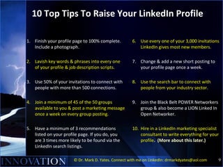 10 Top Tips To Raise Your LinkedIn Profile

1. Finish your profile page to 100% complete.        6. Use every one of your ...