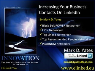 Increasing Your Business
                       Contacts On LinkedIn
                       By Mark D. Yates
                       Black Belt POWER Networker
                       LION Networker
                       Top Linked Networker
                       Top Recommended People Networker
                       PLATINUM Networker

                                          Mark D. Yates

                                          drmarkdyates@aol.com

                                      www.elinked.eu
                                                         1
© Dr. Mark D. Yates.
 