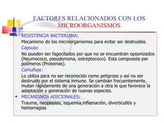 FACTORES RELACIONADOS CON LOS  MICROORGANISMOS RESISTENCIA BACTERIANA :  Mecanismo de los microorganismos para evitar ser destruidos. Capsula :  No pueden ser fagocitados por que no se encuentran opsonizados (Neumococo, pseudomona, estreptococo). Esta compuesta por polímeros (Proteinas). Camuflaje:   Lo utiliza para no ser reconocido como peligroso y así no ser destruido por el sistema inmune. Se cambian frecuentemente, mutan rápidamente de una generación a otra lo que favorece la adaptación y generación de nuevas especies. MECANISNOS ADICIONALES :  Trauma, neoplasias, isquemia,inflamación, diverticulitis y hemorragias 