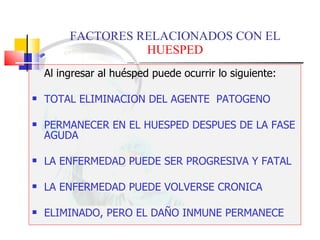 FACTORES RELACIONADOS CON EL  HUESPED Al ingresar al huésped puede ocurrir lo siguiente: TOTAL ELIMINACION DEL AGENTE  PATOGENO PERMANECER EN EL HUESPED DESPUES DE LA FASE AGUDA LA ENFERMEDAD PUEDE SER PROGRESIVA Y FATAL LA ENFERMEDAD PUEDE VOLVERSE CRONICA ELIMINADO, PERO EL DAÑO INMUNE PERMANECE 