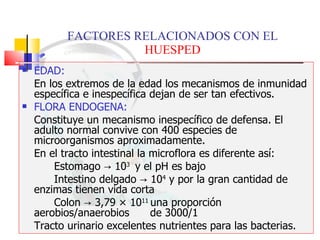 FACTORES RELACIONADOS CON EL  HUESPED EDAD:   En los extremos de la edad los mecanismos de inmunidad específica e inespecífica dejan de ser tan efectivos. FLORA ENDOGENA:   Constituye un mecanismo inespecífico de defensa. El adulto normal convive con 400 especies de microorganismos aproximadamente. En el tracto intestinal la microflora es diferente así: Estomago  -> 10 3  y el pH es bajo Intestino delgado -> 10 4  y por la gran cantidad de  enzimas tienen vida corta Colon -> 3,79  × 10 11  una proporción aerobios/anaerobios  de 3000/1 Tracto urinario excelentes  nutrientes para las bacterias. 