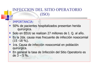 INFECCION DEL SITIO OPERATORIO  (ISO) IMPORTANCIA: 50% de pacientes hospitalizados presentan herida  quirúrgica.  Solo en EEUU se realizan 27 millones de I. Q. al año. Es la 2da. causa mas frecuente de infección nosocomial (15 -18 %). 1ra. Causa de infección nosocomial en población quirúrgica.  En general la tasa de Infección del Sitio Operatorio es de 3 – 5 %. 