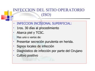 INFECCION DEL SITIO OPERATORIO  (ISO) INFECCION INCISIONAL SUPERFICIAL: 1ros. 30 días al procedimiento Abarca piel y TCSC. Mas uno o varios de: Presentar secreción purulenta en herida. Signos locales de infección Diagnóstico de infección por parte del Cirujano Cultivo positivo 