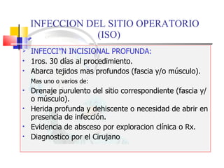 INFECCION DEL SITIO OPERATORIO  (ISO) INFECCIÓN INCISIONAL PROFUNDA: 1ros. 30 días al procedimiento. Abarca tejidos mas profundos (fascia y/o músculo). Mas uno o varios de: Drenaje purulento del sitio correspondiente (fascia y/o músculo). Herida profunda y dehiscente o necesidad de abrir en presencia de infección. Evidencia de absceso por exploracion clínica o Rx. Diagnostico por el Cirujano 