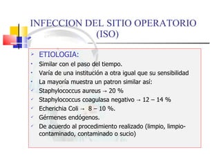 INFECCION DEL SITIO OPERATORIO  (ISO) ETIOLOGIA: Similar con el paso del tiempo. Varía de una institución a otra igual que su sensibilidad La mayoría muestra un patron similar así: Staphylococcus aureus  -> 20 % Staphylococcus coagulasa negativo -> 12 – 14 % Echerichia Coli ->  8 – 10 %. Gérmenes endógenos. De acuerdo al procedimiento realizado (limpio, limpio-contaminado, contaminado o sucio) 