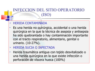 INFECCION DEL SITIO OPERATORIO  (ISO) HERIDA CONTAMINADA Es una herida no quirúrgica, accidental o una herida quirúrgica en la que la técnica de asepsia y antisepsia ha sido quebrantada o hay contaminación importante con el tracto respiratorio, alimentario, genital o urinario. (10-27%). HERIDA SUCIA O INFECTADA Herida traumática antigua con tejido desvitalizado o una herida quirúrgica en la que existe infección o perforación de víscera hueca (100%) 