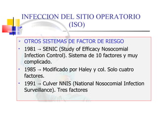 INFECCION DEL SITIO OPERATORIO  (ISO) OTROS SISTEMAS DE FACTOR DE RIESGO 1981  -> SENIC (Study of Efficacy Nosocomial Infection Control). Sistema de 10 factores y muy complicado. 1985 -> Modificado por Haley y col. Solo cuatro factores. 1991 -> Culver NNIS (National Nosocomial Infection Surveillance). Tres factores  
