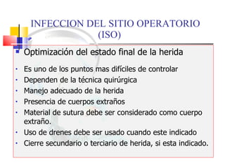 INFECCION DEL SITIO OPERATORIO  (ISO) Optimización del estado final de la herida Es uno de los puntos mas difíciles de controlar Dependen de la técnica quirúrgica Manejo adecuado de la herida Presencia de cuerpos extraños Material de sutura debe ser considerado como cuerpo extraño. Uso de drenes debe ser usado cuando este indicado Cierre secundario o terciario de herida, si esta indicado. 