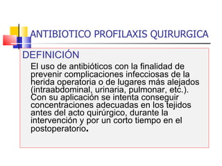 ANTIBIOTICO PROFILAXIS QUIRURGICA DEFINICIÓN El uso de antibióticos con la finalidad de prevenir complicaciones infecciosas de la herida operatoria o de lugares más alejados (intraabdominal, urinaria, pulmonar, etc.). Con su aplicación se intenta conseguir concentraciones adecuadas en los tejidos antes del acto quirúrgico, durante la intervención y por un corto tiempo en el postoperatorio . 