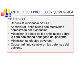 ANTIBIOTICO PROFILAXIS QUIRURGICA OBJETIVOS Reducir la incidencia de ISO Administrar  antibióticos con efectividad demostrada por evidencias Minimizar el efecto de los antibióticos sobre la flora bacteriana endógena del paciente Minimizar los efectos adversos Causar mínimo cambio en las defensas del paciente 