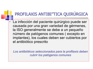 PROFILAXIS ANTIBIÓTICA QUIRÚRGICA La infección del paciente quirúrgico puede ser causada por una gran variedad de gérmenes, la ISO generalmente se debe a un pequeño número de patógenos comunes ( excepto en implantes), los cuales deben ser cubiertos por el antibiótico prescrito Los antibióticos seleccionados para la profilaxis deben cubrir los patógenos comunes 