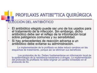 PROFILAXIS ANTIBIÓTICA QUIRÚRGICA ELECCIÓN DEL ANTIBIÓTICO El antibiótico elegido puede ser uno de los usados para el tratamiento de la infección. Sin embargo, dicho antibiótico debe ser el reflejo de la información local sobre patógenos comunes y su sensibilidad. Si hay antecedentes de reacción adversa a un antibiótico debe evitarse su administración.   La implementación de la profilaxis no debe inducir cambios en los esquemas de tratamiento, porque así se eliminan sus beneficios Los protocolos de tto. Deben fundamentarse en información local de la epidemiología de la resistencia bacteriana a drogas. La implementación del protocolo de profilaxis no debe originar un cambio inmediato en el protocolo de tto. 