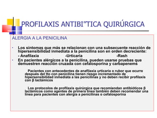 PROFILAXIS ANTIBIÓTICA QUIRÚRGICA ALERGIA A LA PENICILINA Los síntomas que más se relacionan con una subsecuente reacción de hipersensibilidad inmediata a la penicilina son en orden decreciente:  - Anafilaxia  -Urticaria  -Rash En pacientes alérgicos a la penicilina, pueden usarse pruebas que demuestren reacción cruzada con cefalosporina y carbapenems   Pacientes con antecedentes de anafilaxia urticaria o rubor que ocurre después del tto con penicilina tienen riesgo incrementado de hipersensibilidad inmediata a las penicilinas y no deben recibir profilaxis con  β  lactámicos Los protocolos de profilaxis quirúrgica que recomiendan antibióticos  β  lactámicos como agentes de primera línea también deben recomendar una línea para pacientes con alergia a penicilinas o cefalosporina 