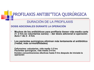 PROFILAXIS ANTIBIÓTICA QUIRÚRGICA DURACIÓN DE LA PROFILAXIS DOSIS ADICIONALES DURANTE LA OPERACIÓN Muchos de los antibióticos para profilaxis tienen vida media corta (1- 2 hrs en voluntarios sanos) -> dar dosis adicional si operación dura > de 2 - 4 hrs Los pacientes quirúrgicos eliminan más lentamente el antibiótico (>edad, más co-morbilidades) Cefuroxima: voluntarios, vida media 1-2 hrs    Pacientes quirúrgicos, vida media 2-4 hrs  Existen concentraciones efectivas hasta 5 hrs después de iniciada la operación 