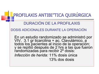 PROFILAXIS ANTIBIÓTICA QUIRÚRGICA DURACIÓN DE LA PROFILAXIS DOSIS ADICIONALES DURANTE LA OPERACIÓN En un estudio randomizado se administró por VIV,  3.1 gr ticarcilina + ac. Clavulámico, a todos los pacientes al inicio de la operación; y se repitió después de 2 hrs a las que fueron randomizadas para recibir 2º dosis: Infección de herida:  11% dosis única   13% dos dosis 