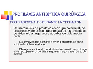 PROFILAXIS ANTIBIÓTICA QUIRÚRGICA DOSIS ADICIONALES DURANTE LA OPERACIÓN Un metanálisis de profilaxis en cirugía colorectal, no encontró evidencia de superioridad de los antibióticos de vida media larga sobre aquellos de vida media corta No hay evidencia definitiva a favor o en contra de dosis adicionales intraoperatorias. El cirujano es libre de dar dosis extras cuando se prolonga el tiempo operatorio, pérdida sanguínea mayor o reemplazo con líquidos 