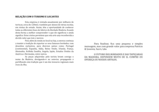 RELAÇÃO COM O TURISMO E LOCANTES

            Esta empresa é visitada anualmente por milhares de
turiscas, cerca de 120mil, e também por alunos de várias escolas,
em visitas de estudo. Assim, têm a oportunidade de conhecer
todas as diferentes fases do fabrico do Bordado Madeira, �icando
desta forma a melhor compreender o que ele signi�icou e ainda
signi�ica. Estas visitas permitem que esta arte seja reconhecida o
devido valor que tem e merece.
            Para além da venda no local na loja, a emresa continua
a manter a tradição de exportar os seus famosos bordados, com                Para �inalizar, �ica uma pequena e simples
desenhos exclusivos, para diversos países como: Portugal             mensagem, mas com grande valor para empresa Patrício
(continental), Espanha, Itália, Reino Unido, Irlanda, França,        & Gouveia, Sucrs, Lda:
Alemanha, Arábida Saudita, Angola, Japão, Estados Unidos da
América e Bermudas, entre outros.                                           O FUTURO DOS BORDADOS E DAS TAPEÇARIAS
            As peças adquiridas pelo turista levam consigo o         DA MADEIRA, DEPENDEM MUITO DE SI. CUMPRE OU
nome da Madeira, divulgando-o no exterior, propagando e              OFEREÇA OS NOSSOS ARTIGOS.
partilhando esta tradição que é um dos tesouros regionais mais
ricos da ilha.
 
