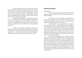 A empresa funciona com coração, dedicação, esforço e
habilidade desde a sua fundação, tendo sempre em vista realizar
                                                                    BORDADO MADEIRA

uma produção da melhor qualidade possível para os seus              INTRODUÇÃO
clientes. O mesmo pode dizer-se sobre o atendimento ao público,                Antes de mais, há que contar um pouco a história da
o qual requer paciência, pertinência e conhecimento, para que       ilha para se poder compreender melhor a preciosidade que é o
sejam esclarecidas quaisquer dúvidas e ir de encontro adequa-       Bordado Madeira.
damente com o que o cliente pretende.
            A qualidade dos produtos e a atenção calorosa presta-               O�icialmente, a Ilha da Madeira foi descoberta em
das ao cliente, são duas características assíduas levadas a sério   1419, porém a sua História e lendas já vêm de muito atrás dessa
por todos os trabalhadores que estão envolvidos na produção e       data. Lendas magní�icas cheias de emoção e aventura: amantes
nas vendas. Trabalhadores estes que trazem consigo anos de          foragidos, piratas, navegadores e aventureiros!
tradição e experiência, proporcionando uma visita agradável                     Provavelmente, os que, naquela altura, chegaram à
inesquecível.                                                       ilha, sonhavam com outro e prata. Mas nada mais encontraram
                                                                    do que grandas vastas áreas vestidas com árvores frondosas e
          A todos os seus distintos clientes que, desde a sua       uma terra fértil e rica! Rapidamente lançaram mãos ao trabalho
fundação e até esta data, optaram e adquiriram aos seus Borda-      e se �izeram à agricultura. Para isso, foi necessário lançar fogo às
dos e Tapeçarias - mantendo, deste modo, a Indústria próspera e     árvores para poder abrir caminho por entre elas, de tal
progressiva - a empresa vem, publicamente e muito legitima-         densidade que a �loresta possuía. Esta queima levou 7anos, o que
mente, agradecer tanto pela estima como pelo apreço dado.           proporcionou minúsculas planícies e foram feitas levadas para a
                                                                    água correr até onde era precisa.
                                                                                Porém, a força da Natureza era, e é, imensa, e rapida-
                                                                    mente quis recuperar os seus direitos. Tanto proporcionava boas
                                                                    colheiras, como ainda lhes regava os olhos com esplenderosas
                                                                    �lores, tão únicas que nem el-rei possuía tal frondosidade no seu
                                                                    Paço em Lisboa. Hoje em dia, a esse tipo de �loresta é dada o
                                                                    nome de Laurissilva, pois é uma �loresta húmida subtropical, a
                                                                    qual na Ilha da Madeira possui maior expressão pelas suas terras
                                                                    altas. Tendo sido considerada pela UNESCO, em 1999, com
                                                                    Património da Humanidade, a Laurissilva da Madeira é a maior
                                                                    e mais bem conservada mancha, ocupando uma área de cerca de
                                                                    15mil hectares.
 