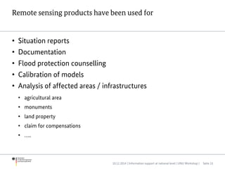 Remote sensing products have been used for
• Situation reports
• Documentation
• Flood protection counselling
• Calibration of models
• Analysis of affected areas / infrastructures
• agricultural area
• monuments
• land property
• claim for compensations
• …..
10.12.2014 | Information support at national level | UNU Workshop | Seite 15
 