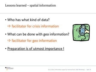 Lessons learned – spatial information
• Who has what kind of data?
 facilitator for crisis information
• What can be done with geo information?
 facilitator for geo information
• Preparation is of utmost importance !
10.12.2014 | Information support at national level | UNU Workshop | Seite 16
 