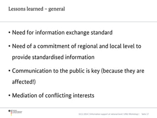 Lessons learned – general
• Need for information exchange standard
• Need of a commitment of regional and local level to
provide standardised information
• Communication to the public is key (because they are
affected!)
• Mediation of conflicting interests
10.12.2014 | Information support at national level | UNU Workshop | Seite 17
 