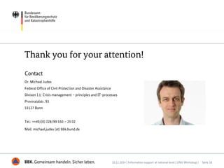 BBK. Gemeinsam handeln. Sicher leben.
Thank you for your attention!
Contact
Dr. Michael Judex
Federal Office of Civil Protection and Disaster Assistance
Divison I.1: Crisis management – principles and IT-processes
Provinzialstr. 93
53127 Bonn
Tel.: ++49/(0) 228/99 550 – 25 02
Mail: michael.judex (at) bbk.bund.de
10.12.2014 | Information support at national level | UNU Workshop | Seite 18
 