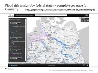 Flood risk analysis by federal states – complete coverage for
Germany
10.12.2014 | Information support at national level | UNU Workshop | Seite 7
http://geoportal.bafg.de/mapapps/resources/apps/HWRMRL-DE/index.html?lang=de
 