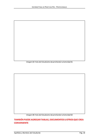INFORME FINAL DE PRÁCTICAS PRE - PROFESIONALES
Apellidos y Nombres del Estudiante Pág. 18
Imagen 03: Foto del Estudiante desarrollando la Actividad 01
Imagen 04: Foto del Estudiante desarrollando la Actividad 02
TAMBIÉN PUEDEAGREGAR TABLAS, DOCUMENTOS UOTROS QUE CREA
CONVENIENTE
 
