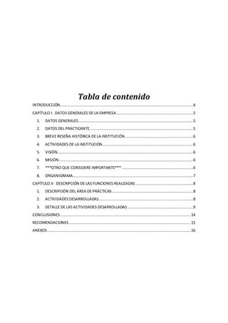 Tabla de contenido
INTRODUCCIÓN....................................................................................................................4
CAPÍTULO I: DATOS GENERALES DE LA EMPRESA...................................................................5
1. DATOS GENERALES....................................................................................................5
2. DATOS DEL PRACTICANTE..........................................................................................5
3. BREVE RESEÑA HISTÓRICA DE LA INSTITUCIÓN ...........................................................6
4. ACTIVIDADES DE LA INSTITUCIÓN...............................................................................6
5. VISIÓN......................................................................................................................6
6. MISIÓN.....................................................................................................................6
7. ***OTRO QUE CONSIDERE IMPORTANTE*** ..............................................................6
8. ORGANIGRAMA.........................................................................................................7
CAPÍTULO II: DESCRIPCIÓN DE LAS FUNCIONES REALIZADAS ..................................................8
1. DESCRIPCIÓN DEL ÁREA DE PRÁCTICAS.......................................................................8
2. ACTIVIDADES DESARROLLADAS..................................................................................8
3. DETALLE DE LAS ACTIVIDADES DESARROLLADAS .........................................................9
CONCLUSIONES..................................................................................................................14
RECOMENDACIONES ..........................................................................................................15
ANEXOS.............................................................................................................................16
 
