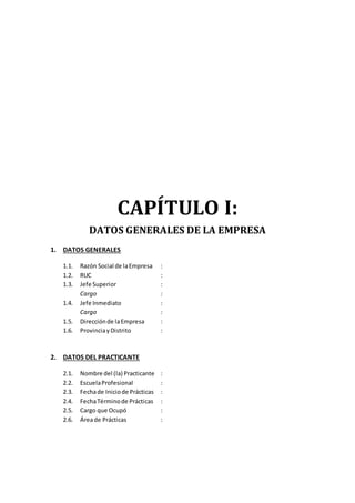 CAPÍTULO I:
DATOS GENERALES DE LA EMPRESA
1. DATOS GENERALES
1.1. Razón Social de laEmpresa :
1.2. RUC :
1.3. Jefe Superior :
Cargo :
1.4. Jefe Inmediato :
Cargo :
1.5. Direcciónde laEmpresa :
1.6. ProvinciayDistrito :
2. DATOS DEL PRACTICANTE
2.1. Nombre del (la) Practicante :
2.2. EscuelaProfesional :
2.3. Fechade Iniciode Prácticas :
2.4. FechaTérminode Prácticas :
2.5. Cargo que Ocupó :
2.6. Áreade Prácticas :
 