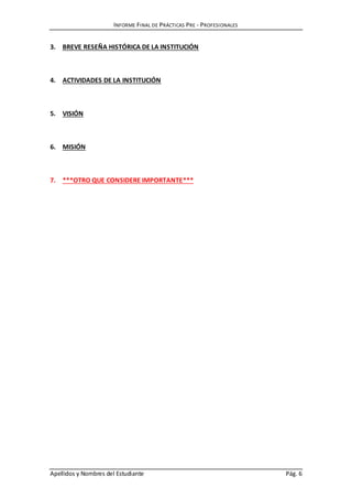 INFORME FINAL DE PRÁCTICAS PRE - PROFESIONALES
Apellidos y Nombres del Estudiante Pág. 6
3. BREVE RESEÑA HISTÓRICA DE LA INSTITUCIÓN
4. ACTIVIDADES DE LA INSTITUCIÓN
5. VISIÓN
6. MISIÓN
7. ***OTRO QUE CONSIDERE IMPORTANTE***
 