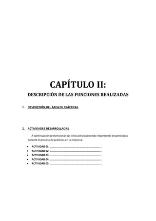 CAPÍTULO II:
DESCRIPCIÓN DE LAS FUNCIONES REALIZADAS
1. DESCRIPCIÓN DEL ÁREA DE PRÁCTICAS
2. ACTIVIDADES DESARROLLADAS
A continuaciónse mencionanlascincoactividadesmásimportantesdesarrolladas
durante el procesode prácticas enla empresa:
 ACTIVIDAD 01: ………………………………………………………………..
 ACTIVIDAD 02: ………………………………………………………………..
 ACTIVIDAD 03: ………………………………………………………………..
 ACTIVIDAD 04: ………………………………………………………………..
 ACTIVIDAD 05: ………………………………………………………………..
 