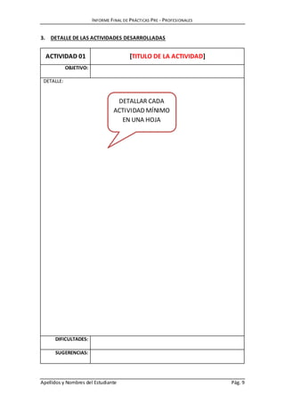 INFORME FINAL DE PRÁCTICAS PRE - PROFESIONALES
Apellidos y Nombres del Estudiante Pág. 9
3. DETALLE DE LAS ACTIVIDADES DESARROLLADAS
ACTIVIDAD 01 [TITULO DE LA ACTIVIDAD]
OBJETIVO:
DETALLE:
DIFICULTADES:
SUGERENCIAS:
DETALLAR CADA
ACTIVIDAD MÍNIMO
EN UNA HOJA
 